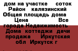 дом на участке 30 соток › Район ­ калязинский › Общая площадь дома ­ 73 › Цена ­ 1 600 000 - Все города Недвижимость » Дома, коттеджи, дачи продажа   . Иркутская обл.,Иркутск г.